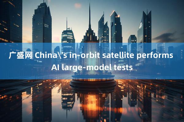广盛网 China's in-orbit satellite performs AI large-model tests