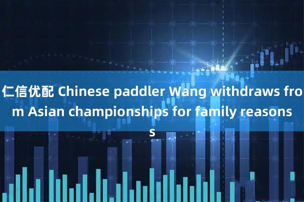 仁信优配 Chinese paddler Wang withdraws from Asian championships for family reasons