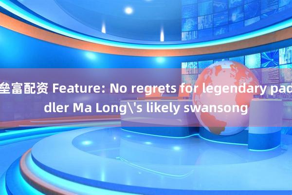 垒富配资 Feature: No regrets for legendary paddler Ma Long's likely swansong