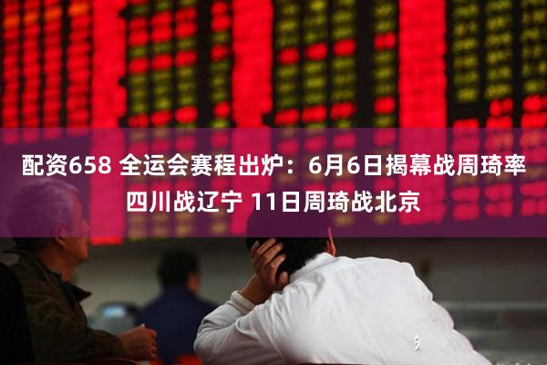 配资658 全运会赛程出炉：6月6日揭幕战周琦率四川战辽宁 11日周琦战北京