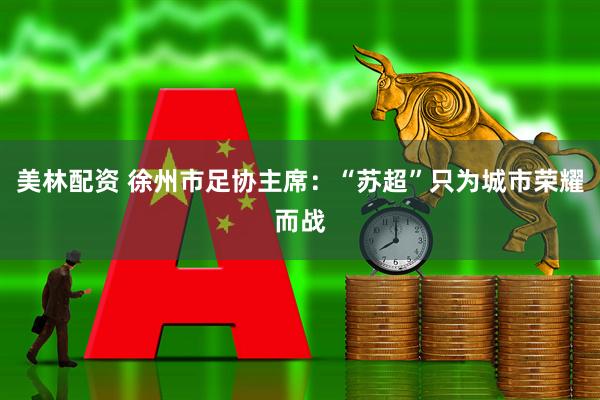 美林配资 徐州市足协主席：“苏超”只为城市荣耀而战
