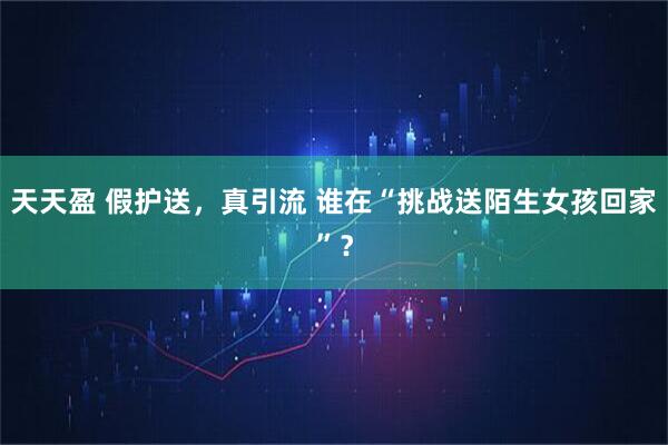 天天盈 假护送，真引流 谁在“挑战送陌生女孩回家”？