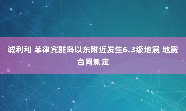 诚利和 菲律宾群岛以东附近发生6.3级地震 地震台网测定