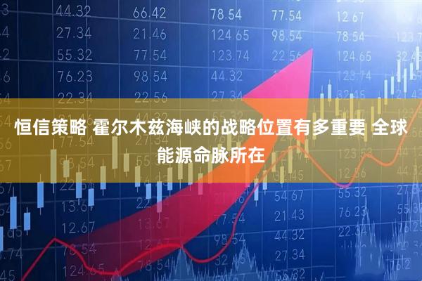 恒信策略 霍尔木兹海峡的战略位置有多重要 全球能源命脉所在