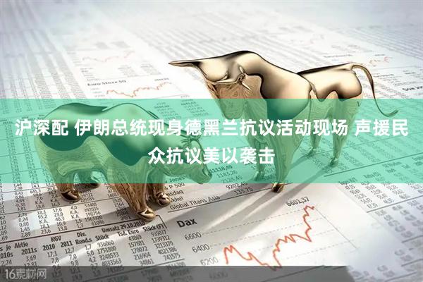 沪深配 伊朗总统现身德黑兰抗议活动现场 声援民众抗议美以袭击