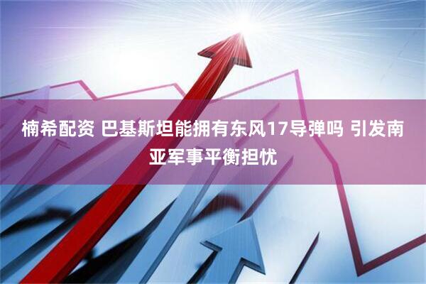 楠希配资 巴基斯坦能拥有东风17导弹吗 引发南亚军事平衡担忧