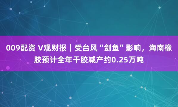 009配资 V观财报｜受台风“剑鱼”影响，海南橡胶预计全年干胶减产约0.25万吨