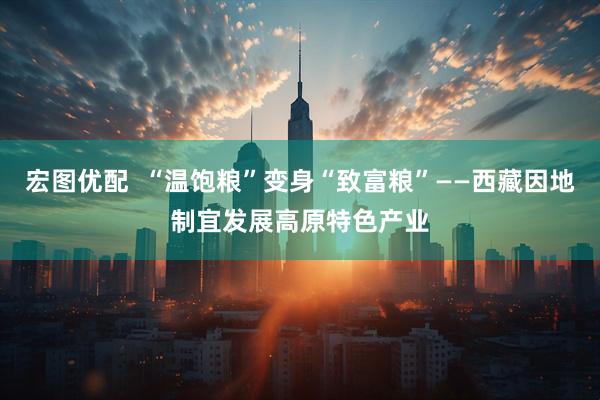 宏图优配  “温饱粮”变身“致富粮”——西藏因地制宜发展高原特色产业
