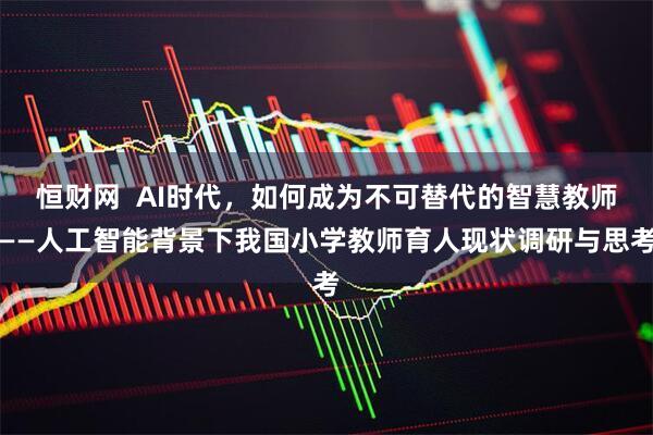 恒财网  AI时代，如何成为不可替代的智慧教师——人工智能背景下我国小学教师育人现状调研与思考