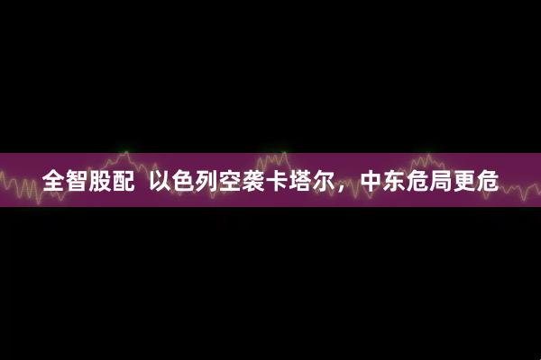 全智股配  以色列空袭卡塔尔，中东危局更危