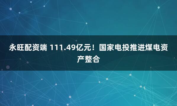 永旺配资端 111.49亿元！国家电投推进煤电资产整合