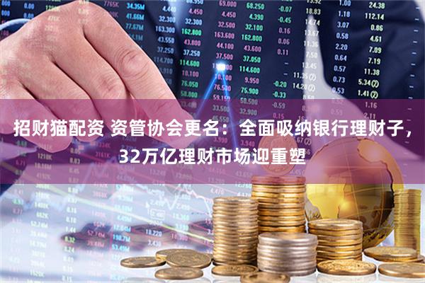 招财猫配资 资管协会更名：全面吸纳银行理财子，32万亿理财市场迎重塑