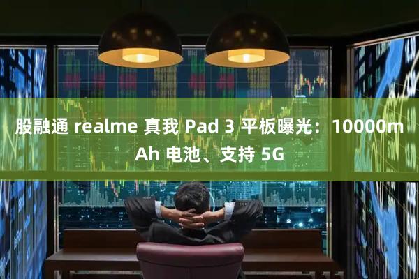 股融通 realme 真我 Pad 3 平板曝光：10000mAh 电池、支持 5G