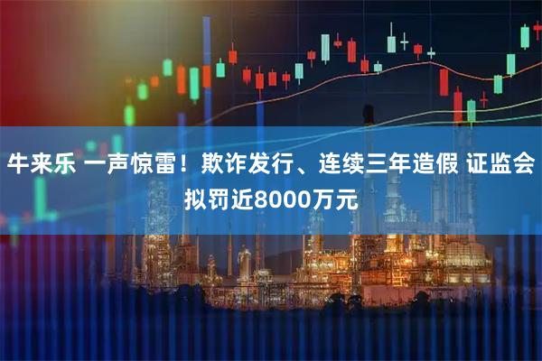 牛来乐 一声惊雷！欺诈发行、连续三年造假 证监会拟罚近8000万元