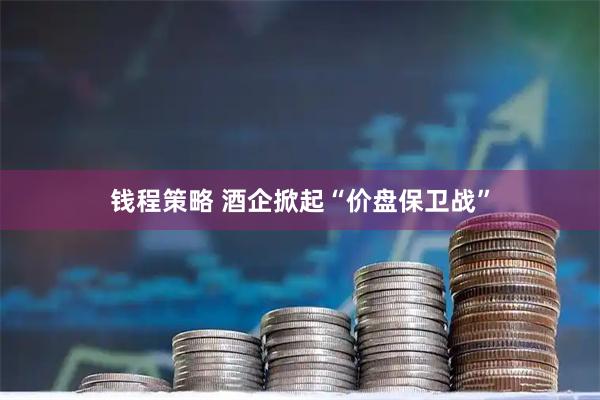 钱程策略 酒企掀起“价盘保卫战”