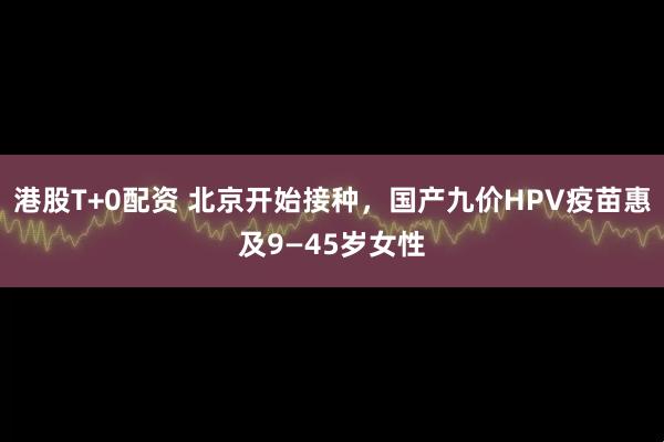 港股T+0配资 北京开始接种，国产九价HPV疫苗惠及9—45岁女性