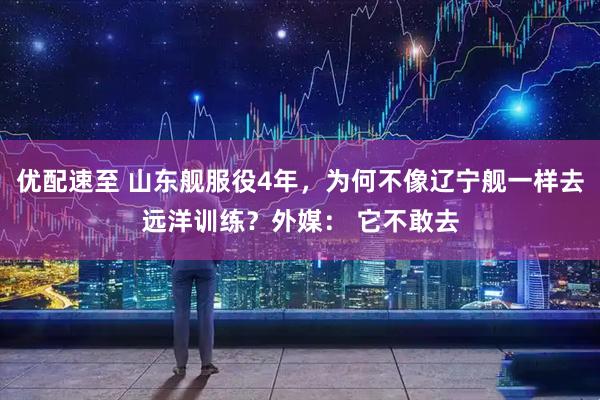 优配速至 山东舰服役4年，为何不像辽宁舰一样去远洋训练？外媒： 它不敢去