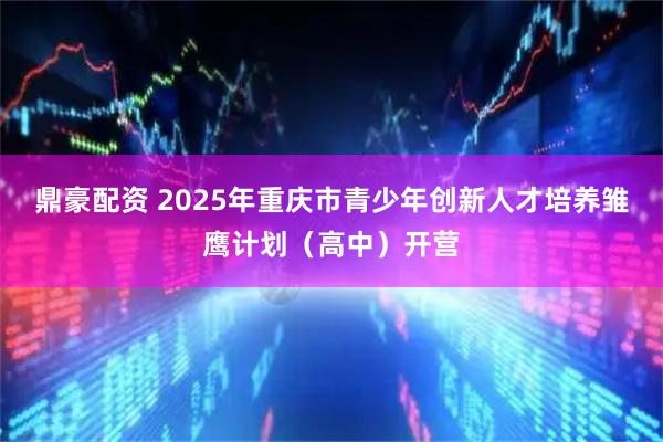 鼎豪配资 2025年重庆市青少年创新人才培养雏鹰计划（高中）开营