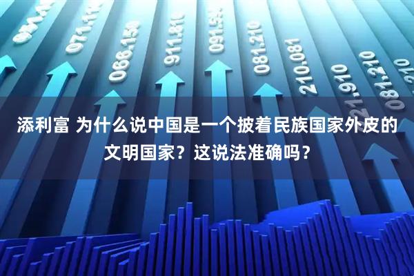 添利富 为什么说中国是一个披着民族国家外皮的文明国家？这说法准确吗？