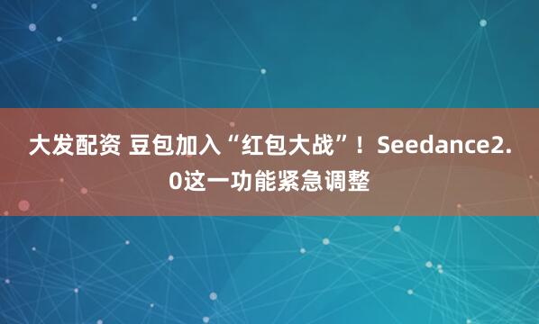 大发配资 豆包加入“红包大战”！Seedance2.0这一功能紧急调整