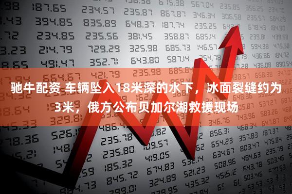 驰牛配资 车辆坠入18米深的水下，冰面裂缝约为3米，俄方公布贝加尔湖救援现场